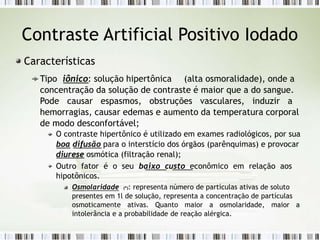 Contraste Artificial Positivo Iodado
Características
Tipo iônico: solução hipertônica (alta osmoralidade), onde a
concentração da solução de contraste é maior que a do sangue.
Pode causar espasmos, obstruções vasculares, induzir a
hemorragias, causar edemas e aumento da temperatura corporal
de modo desconfortável;
O contraste hipertônico é utilizado em exames radiológicos, por sua
boa difusão para o interstício dos órgãos (parênquimas) e provocar
diurese osmótica (filtração renal);
Outro fator é o seu baixo custo econômico em relação aos
hipotônicos.
Osmolaridade (*): representa número de partículas ativas de soluto
presentes em 1l de solução, representa a concentração de partículas
osmoticamente ativas. Quanto maior a osmolaridade, maior a
intolerância e a probabilidade de reação alérgica.
 
