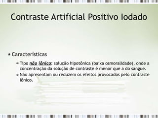 Contraste Artificial Positivo Iodado
Características
Tipo não iônico: solução hipotônica (baixa osmoralidade), onde a
concentração da solução de contraste é menor que a do sangue.
Não apresentam ou reduzem os efeitos provocados pelo contraste
iônico.
 