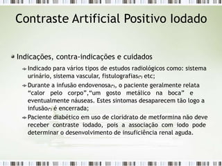 Contraste Artificial Positivo Iodado
Indicações, contra-indicações e cuidados
Indicado para vários tipos de estudos radiológicos como: sistema
urinário, sistema vascular, fistulografias(*) etc;
Durante a infusão endovenosa(*), o paciente geralmente relata
“calor pelo corpo”,“um gosto metálico na boca” e
eventualmente náuseas. Estes sintomas desaparecem tão logo a
infusão(*) é encerrada;
Paciente diabético em uso de cloridrato de metformina não deve
receber contraste iodado, pois a associação com iodo pode
determinar o desenvolvimento de insuficiência renal aguda.
 