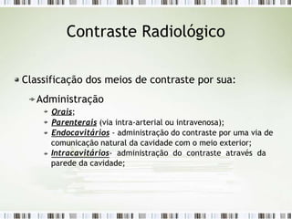 Contraste Radiológico
Classificação dos meios de contraste por sua:
Administração
Orais;
Parenterais (via intra-arterial ou intravenosa);
Endocavitários - administração do contraste por uma via de
comunicação natural da cavidade com o meio exterior;
Intracavitários- administração do contraste através da
parede da cavidade;
 