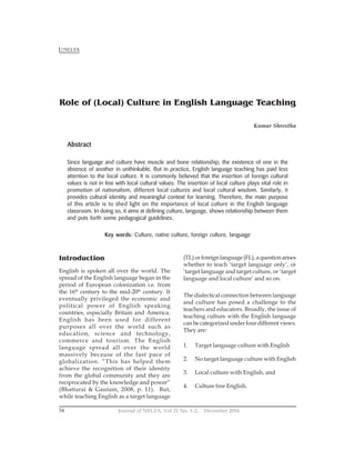Journal of NELTA, Vol 21 No. 1-2, December 2016
54
NELTA
Introduction
English is spoken all over the world. The
spread of the English language began in the
period of European colonization i.e. from
the 16th
century to the mid-20th
century. It
eventually privileged the economic and
political power of English speaking
countries, especially Britain and America.
English has been used for different
purposes all over the world such as
education, science and technology,
commerce and tourism. The English
language spread all over the world
massively because of the fast pace of
globalization. “This has helped them
achieve the recognition of their identity
from the global community and they are
reciprocated by the knowledge and power”
(Bhattarai & Gautam, 2008, p. 11). But,
while teaching English as a target language
Role of (Local) Culture in English Language Teaching
Kumar Shrestha
Abstract
Since language and culture have muscle and bone relationship, the existence of one in the
absence of another in unthinkable. But in practice, English language teaching has paid less
attention to the local culture. It is commonly believed that the insertion of foreign cultural
values is not in line with local cultural values. The insertion of local culture plays vital role in
promotion of nationalism, different local cultures and local cultural wisdom. Similarly, it
provides cultural identity and meaningful context for learning. Therefore, the main purpose
of this article is to shed light on the importance of local culture in the English language
classroom. In doing so, it aims at defining culture, language, shows relationship between them
and puts forth some pedagogical guidelines.
Key words: Culture, native culture, foreign culture, language
(TL) or foreign language (FL), a question arises
whether to teach ‘target language only’, or
‘target language and target culture, or ‘target
language and local culture’ and so on.
The dialectical connection between language
and culture has posed a challenge to the
teachers and educators. Broadly, the issue of
teaching culture with the English language
can be categorized under four different views.
They are:
1. Target language culture with English
2. No target language culture with English
3. Local culture with English, and
4. Culture free English.
 