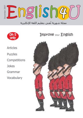 Improve your English
‫ﺍﻹﻧﻜﻠﻴﺰﻳﺔ‬ ‫ﺍﻟﻠﻐﺔ‬ ‫ﺑﺘﻌﻠﻴﻢ‬ ‫ﻌﻨﻰ‬ُ
‫ﺗ‬ ‫ﺷﻬﺮﻳﺔ‬ ‫ﻣﺠﻠﺔ‬
December
2007
4
4
Articles
Puzzles
Competitions
Jokes
Grammar
Vocabulary
Dh 5
Dh 5
only
only
E
En
ng
gl
li
is
sh
h U
U
 