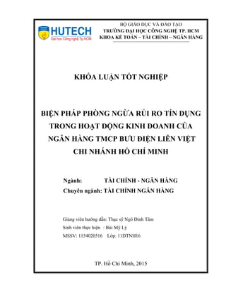 KHÓA LUẬN TỐT NGHIỆP
BIỆN PHÁP PHÒNG NGỪA RỦI RO TÍN DỤNG
TRONG HOẠT ĐỘNG KINH DOANH CỦA
NGÂN HÀNG TMCP BƯU ĐIỆN LIÊN VIỆT
CHI NHÁNH HỒ CHÍ MINH
Ngành: TÀI CHÍNH - NGÂN HÀNG
Chuyên ngành: TÀI CHÍNH NGÂN HÀNG
Giảng viên hướng dẫn: Thạc sỹ Ngô Đình Tâm
Sinh viên thực hiện : Bùi Mỹ Lý
MSSV: 1154020516 Lớp: 11DTNH16
TP. Hồ Chí Minh, 2015
BỘ GIÁO DỤC VÀ ĐÀO TẠO
TRƯỜNG ĐẠI HỌC CÔNG NGHỆ TP. HCM
KHOA KẾ TOÁN – TÀI CHÍNH – NGÂN HÀNG
 