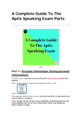 A Complete Guide To The
Aptis Speaking Exam Parts
[toc]
Part 1– Personal Information (Giving personal
Information):
You will be given 3 questions and you will need to speak for 30 seconds for each
question.
Here are some examples of questions you might see in part 1 of the
exam.
These questions should be easy to answer. Just relax used this as an opportunity to get
used to talking to a computer!
Topics: Family, My Job, Weather, Likes and Dislikes, Daily Routine,Interest and
Leisure,Holidays and Travel, Future Plans, Books, Films, Food, Health and
Fitness, Media, Learning.
 