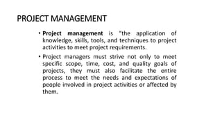PROJECT MANAGEMENT
• Project management is “the application of
knowledge, skills, tools, and techniques to project
activities to meet project requirements.
• Project managers must strive not only to meet
specific scope, time, cost, and quality goals of
projects, they must also facilitate the entire
process to meet the needs and expectations of
people involved in project activities or affected by
them.
 