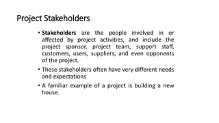 Project Stakeholders
• Stakeholders are the people involved in or
affected by project activities, and include the
project sponsor, project team, support staff,
customers, users, suppliers, and even opponents
of the project.
• These stakeholders often have very different needs
and expectations
• A familiar example of a project is building a new
house.
 