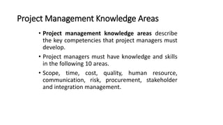 Project Management Knowledge Areas
• Project management knowledge areas describe
the key competencies that project managers must
develop.
• Project managers must have knowledge and skills
in the following 10 areas.
• Scope, time, cost, quality, human resource,
communication, risk, procurement, stakeholder
and integration management.
 