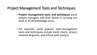 Project Management Tools and Techniques
• Project management tools and techniques assist
project managers and their teams in carrying out
work in all 10 knowledge areas.
• For example, some popular time-management
tools and techniques include Gantt charts, project
network diagrams, and critical path analysis.
 