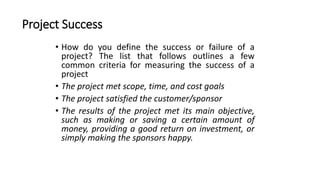 Project Success
• How do you define the success or failure of a
project? The list that follows outlines a few
common criteria for measuring the success of a
project
• The project met scope, time, and cost goals
• The project satisfied the customer/sponsor
• The results of the project met its main objective,
such as making or saving a certain amount of
money, providing a good return on investment, or
simply making the sponsors happy.
 