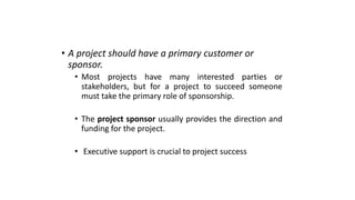 • A project should have a primary customer or
sponsor.
• Most projects have many interested parties or
stakeholders, but for a project to succeed someone
must take the primary role of sponsorship.
• The project sponsor usually provides the direction and
funding for the project.
• Executive support is crucial to project success
 
