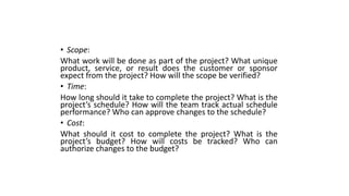 • Scope:
What work will be done as part of the project? What unique
product, service, or result does the customer or sponsor
expect from the project? How will the scope be verified?
• Time:
How long should it take to complete the project? What is the
project’s schedule? How will the team track actual schedule
performance? Who can approve changes to the schedule?
• Cost:
What should it cost to complete the project? What is the
project’s budget? How will costs be tracked? Who can
authorize changes to the budget?
 