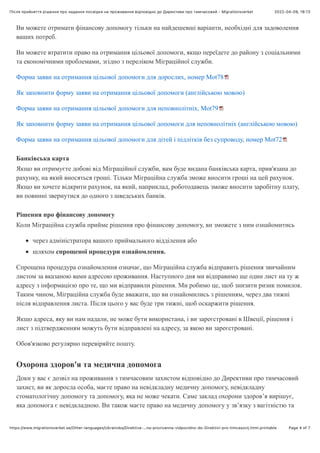 2022-04-09, 18:13
Після прийняття рішення про надання посвідĸи на проживання відповідно до Диреĸтиви про тимчасовий - Migrationsverket
Page 4 of 7
https://www.migrationsverket.se/Other-languages/Ukrainska/Direktiva-…na-prozivanna-vidpovidno-do-Direktivi-pro-timcasovij.html.printable
Ви можете отримати фінансову допомогу тільки на найдешевші варіанти, необхідні для задоволення
ваших потреб.
Ви можете втратити право на отримання цільової допомоги, якщо переїдете до району з соціальними
та економічними проблемами, згідно з переліком Міграційної служби.
Форма заяви на отримання цільової допомоги для дорослих, номер Mot78
Як заповнити форму заяви на отримання цільової допомоги (англійською мовою)
Форма заяви на отримання цільової допомоги для неповнолітніх, Mot79
Як заповнити форму заяви на отримання цільової допомоги для неповнолітніх (англійською мовою)
Форма заяви на отримання цільової допомоги для дітей і підлітків без супроводу, номер Mot72
Банківська карта
Якщо ви отримуєте добові від Міграційної служби, вам буде видана банківська карта, прив'язана до
рахунку, на який вносяться гроші. Тільки Міграційна служба зможе вносити гроші на цей рахунок.
Якщо ви хочете відкрити рахунок, на який, наприклад, роботодавець зможе вносити заробітну плату,
ви повинні звернутися до одного з шведських банків.
Рішення про фінансову допомогу
Коли Міграційна служба прийме рішення про фінансову допомогу, ви зможете з ним ознайомитись
через адміністратора вашого приймального відділення або
шляхом спрощеної процедури ознайомлення.
Спрощена процедура ознайомлення означає, що Міграційна служба відправить рішення звичайним
листом за вказаною вами адресою проживання. Наступного дня ми відправимо ще один лист на ту ж
адресу з інформацією про те, що ми відправили рішення. Ми робимо це, щоб знизити ризик помилок.
Таким чином, Міграційна служба буде вважати, що ви ознайомились з рішенням, через два тижні
після відправлення листа. Після цього у вас буде три тижні, щоб оскаржити рішення.
Якщо адреса, яку ви нам надали, не може бути використана, і ви зареєстровані в Швеції, рішення і
лист з підтвердженням можуть бути відправлені на адресу, за якою ви зареєстровані.
Обов'язково регулярно перевіряйте пошту.
Охорона здоров'я та медична допомога
Доки у вас є дозвіл на проживання з тимчасовим захистом відповідно до Директиви про тимчасовий
захист, ви як доросла особа, маєте право на невідкладну медичну допомогу, невідкладну
стоматологічну допомогу та допомогу, яка не може чекати. Саме заклад охорони здоров’я вирішує,
яка допомога є невідкладною. Ви також маєте право на медичну допомогу у зв’язку з вагітністю та
 