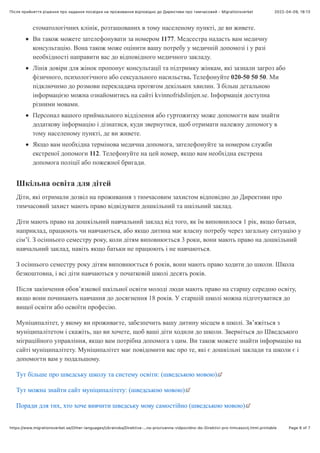 2022-04-09, 18:13
Після прийняття рішення про надання посвідĸи на проживання відповідно до Диреĸтиви про тимчасовий - Migrationsverket
Page 6 of 7
https://www.migrationsverket.se/Other-languages/Ukrainska/Direktiva-…na-prozivanna-vidpovidno-do-Direktivi-pro-timcasovij.html.printable
стоматологічних клінік, розташованих в тому населеному пункті, де ви живете.
Ви також можете зателефонувати за номером 1177. Медсестра надасть вам медичну
консультацію. Вона також може оцінити вашу потребу у медичній допомозі і у разі
необхідності направити вас до відповідного медичного закладу.
Лінія довіри для жінок пропонує консультації та підтримку жінкам, які зазнали загроз або
фізичного, психологічного або сексуального насильства. Телефонуйте 020-50 50 50. Ми
підключимо до розмови перекладача протягом декількох хвилин. З більш детальною
інформацією можна ознайомитись на сайті kvinnofridslinjen.se. Інформація доступна
різними мовами.
Персонал вашого приймального відділення або гуртожитку може допомогти вам знайти
додаткову інформацію і дізнатися, куди звернутися, щоб отримати належну допомогу в
тому населеному пункті, де ви живете.
Якщо вам необхідна термінова медична допомога, зателефонуйте за номером служби
екстреної допомоги 112. Телефонуйте на цей номер, якщо вам необхідна екстрена
допомога поліції або пожежної бригади.
Шкільна освіта для дітей
Діти, які отримали дозвіл на проживання з тимчасовим захистом відповідно до Директиви про
тимчасовий захист мають право відвідувати дошкільний та шкільний заклад.
Діти мають право на дошкільний навчальний заклад від того, як їм виповнилося 1 рік, якщо батьки,
наприклад, працюють чи навчаються, або якщо дитина має власну потребу через загальну ситуацію у
сім’ї. З осіннього семестру року, коли дітям виповнюється 3 роки, вони мають право на дошкільний
навчальний заклад, навіть якщо батьки не працюють і не навчаються.
З осіннього семестру року дітям виповнюється 6 років, вони мають право ходити до школи. Школа
безкоштовна, і всі діти навчаються у початковій школі десять років.
Після закінчення обов’язкової шкільної освіти молоді люди мають право на старшу середню освіту,
якщо вони починають навчання до досягнення 18 років. У старшій школі можна підготуватися до
вищої освіти або освоїти професію.
Муніципалітет, у якому ви проживаєте, забезпечить вашу дитину місцем в школі. Зв’яжіться з
муніципалітетом і скажіть, що ви хочете, щоб ваші діти ходили до школи. Зверніться до Шведського
міграційного управління, якщо вам потрібна допомога з цим. Ви також можете знайти інформацію на
сайті муніципалітету. Муніципалітет має повідомити вас про те, які є дошкільні заклади та школи є і
допомогти вам у подальшому.
Тут більше про шведську школу та систему освіти: (шведською мовою)
Тут можна знайти сайт муніципалітету: (шведською мовою)
Поради для тих, хто хоче вивчити шведську мову самостійно (шведською мовою)
 