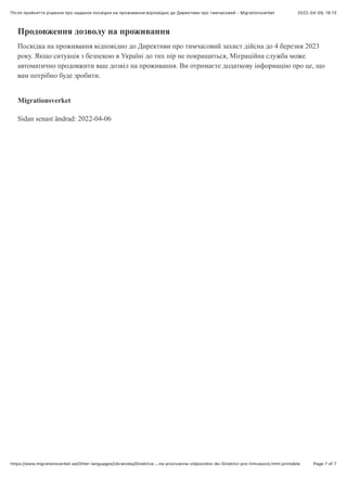 2022-04-09, 18:13
Після прийняття рішення про надання посвідĸи на проживання відповідно до Диреĸтиви про тимчасовий - Migrationsverket
Page 7 of 7
https://www.migrationsverket.se/Other-languages/Ukrainska/Direktiva-…na-prozivanna-vidpovidno-do-Direktivi-pro-timcasovij.html.printable
Продовження дозволу на проживання
Посвідка на проживання відповідно до Директиви про тимчасовий захист дійсна до 4 березня 2023
року. Якщо ситуація з безпекою в Україні до тих пір не покращиться, Міграційна служба може
автоматично продовжити ваш дозвіл на проживання. Ви отримаєте додаткову інформацію про це, що
вам потрібно буде зробити.
Migrationsverket
Sidan senast ändrad: 2022-04-06
 
