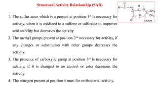 Structural Activity Relationship (SAR)
S
N
CH3
CH3
COOH
NH
C
O
O
R
H 1
2
3
4
5
6
7
1. The sulfur atom which is a present at position 1st is necessary for
activity, when it is oxidized to a sulfone or sulfoxide to improves
acid stability but decreases the activity.
2. The methyl groups present at position 2nd necessary for activity, if
any changes or substitution with other groups decreases the
activity.
3. The presence of carboxylic group at position 3rd is necessary for
activity, if it is changed to an alcohol or ester decreases the
activity.
4. The nitrogen present at position 4 must for antibacterial activity.
 