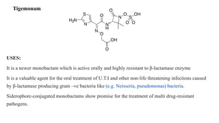 Tigemonam
USES:
It is a newer monobactam which is active orally and highly resistant to β-lactamase enzyme
It is a valuable agent for the oral treatment of U.T.I and other non-life threatening infections caused
by β-lactamase producing gram –ve bacteria like (e.g. Neisseria, pseudomonas) bacteria.
Siderophore-conjugated monobactams show promise for the treatment of multi drug-resistant
pathogens.
 