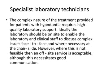 Specialist laboratory technicians
• The complex nature of the treatment provided
for patients with hypodontia requires high -
quality laboratory support. Ideally the
laboratory should be on site to enable the
laboratory and clinical staff to discuss complex
issues face - to - face and where necessary at
the chair- s ide. However, where this is not
feasible then an off - site service is acceptable,
although this necessitates good
communication.
 