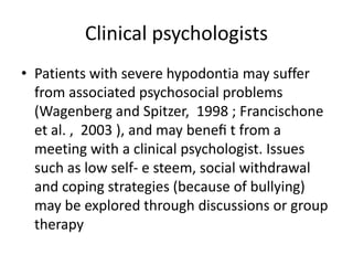 Clinical psychologists
• Patients with severe hypodontia may suffer
from associated psychosocial problems
(Wagenberg and Spitzer, 1998 ; Francischone
et al. , 2003 ), and may beneﬁ t from a
meeting with a clinical psychologist. Issues
such as low self- e steem, social withdrawal
and coping strategies (because of bullying)
may be explored through discussions or group
therapy
 