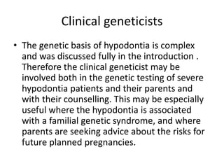 Clinical geneticists
• The genetic basis of hypodontia is complex
and was discussed fully in the introduction .
Therefore the clinical geneticist may be
involved both in the genetic testing of severe
hypodontia patients and their parents and
with their counselling. This may be especially
useful where the hypodontia is associated
with a familial genetic syndrome, and where
parents are seeking advice about the risks for
future planned pregnancies.
 