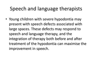 Speech and language therapists
• Young children with severe hypodontia may
present with speech defects associated with
large spaces. These defects may respond to
speech and language therapy, and the
integration of therapy both before and after
treatment of the hypodontia can maximise the
improvement in speech.
 