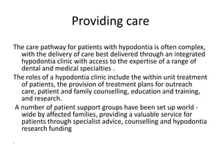 Providing care
The care pathway for patients with hypodontia is often complex,
with the delivery of care best delivered through an integrated
hypodontia clinic with access to the expertise of a range of
dental and medical specialties .
The roles of a hypodontia clinic include the within unit treatment
of patients, the provision of treatment plans for outreach
care, patient and family counselling, education and training,
and research.
A number of patient support groups have been set up world -
wide by affected families, providing a valuable service for
patients through specialist advice, counselling and hypodontia
research funding
•
 