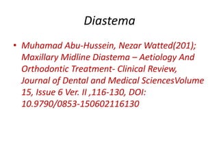 Diastema
• Muhamad Abu-Hussein, Nezar Watted(201);
Maxillary Midline Diastema – Aetiology And
Orthodontic Treatment- Clinical Review,
Journal of Dental and Medical SciencesVolume
15, Issue 6 Ver. II ,116-130, DOI:
10.9790/0853-150602116130
 