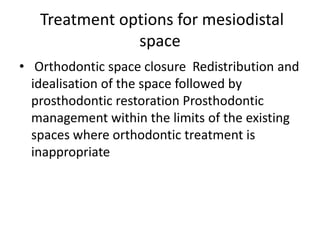 Treatment options for mesiodistal
space
• Orthodontic space closure Redistribution and
idealisation of the space followed by
prosthodontic restoration Prosthodontic
management within the limits of the existing
spaces where orthodontic treatment is
inappropriate
 