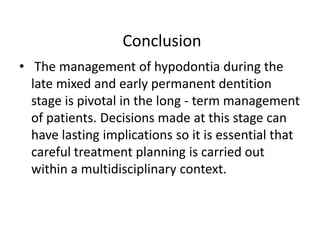 Conclusion
• The management of hypodontia during the
late mixed and early permanent dentition
stage is pivotal in the long - term management
of patients. Decisions made at this stage can
have lasting implications so it is essential that
careful treatment planning is carried out
within a multidisciplinary context.
 