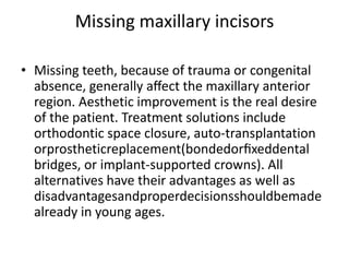Missing maxillary incisors
• Missing teeth, because of trauma or congenital
absence, generally aﬀect the maxillary anterior
region. Aesthetic improvement is the real desire
of the patient. Treatment solutions include
orthodontic space closure, auto-transplantation
orprostheticreplacement(bondedorﬁxeddental
bridges, or implant-supported crowns). All
alternatives have their advantages as well as
disadvantagesandproperdecisionsshouldbemade
already in young ages.
 