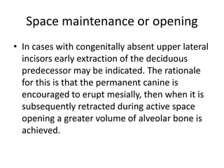 Space maintenance or opening
• In cases with congenitally absent upper lateral
incisors early extraction of the deciduous
predecessor may be indicated. The rationale
for this is that the permanent canine is
encouraged to erupt mesially, then when it is
subsequently retracted during active space
opening a greater volume of alveolar bone is
achieved.
 