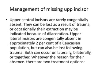 Management of missing upp incisor
• Upper central incisors are rarely congenitally
absent. They can be lost as a result of trauma,
or occasionally their extraction may be
indicated because of dilaceration. Upper
lateral incisors are congenitally absent in
approximately 2 per cent of a Caucasian
population, but can also be lost following
trauma. Both can occur unilaterally, bilaterally,
or together. Whatever the reason for their
absence. there are two treatment options:
 