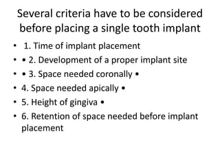 Several criteria have to be considered
before placing a single tooth implant
• 1. Time of implant placement
• • 2. Development of a proper implant site
• • 3. Space needed coronally •
• 4. Space needed apically •
• 5. Height of gingiva •
• 6. Retention of space needed before implant
placement
 
