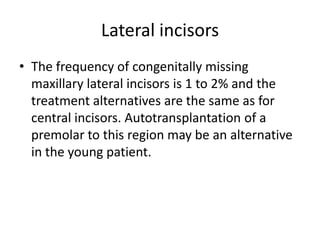 Lateral incisors
• The frequency of congenitally missing
maxillary lateral incisors is 1 to 2% and the
treatment alternatives are the same as for
central incisors. Autotransplantation of a
premolar to this region may be an alternative
in the young patient.
 