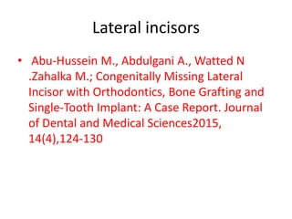 Lateral incisors
• Abu-Hussein M., Abdulgani A., Watted N
.Zahalka M.; Congenitally Missing Lateral
Incisor with Orthodontics, Bone Grafting and
Single-Tooth Implant: A Case Report. Journal
of Dental and Medical Sciences2015,
14(4),124-130
 