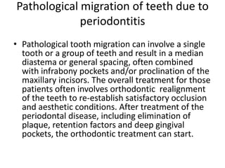 Pathological migration of teeth due to
periodontitis
• Pathological tooth migration can involve a single
tooth or a group of teeth and result in a median
diastema or general spacing, often combined
with infrabony pockets and/or proclination of the
maxillary incisors. The overall treatment for those
patients often involves orthodontic realignment
of the teeth to re-establish satisfactory occlusion
and aesthetic conditions. After treatment of the
periodontal disease, including elimination of
plaque, retention factors and deep gingival
pockets, the orthodontic treatment can start.
 