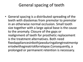General spacing of teeth
• General spacing is a distributed spreading of the
teeth with diastemas from premolar to premolar
in an otherwise normal occlusion. Small tooth
size together with a large apical base is the cause
to the anomaly. Closure of the gaps or
realignment of teeth for prosthetic replacement
is the treatment alternatives. Both need
ﬁxedappliancesinbothjawsduringalongtreatmentp
eriodwithagreatriskforrelapse.Consequently, a
prolonged or permanent retention is necessary.
 
