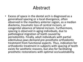 Abstract
• Excess of space in the dental arch is diagnosed as a
generalised spacing or a local divergence, often
observed in the maxillary anterior region, as a median
diastema, traumatic loss of central incisors, or
congenital absence of lateral incisors. Furthermore,
spacing is observed in aging individuals, due to
pathological migration of teeth caused by
periodontitis. Finally, adult individuals with partial
edentulous jaws demand pre-prosthetic orthodontic
treatment from functional aspects. Thus, indication for
orthodontic treatment in subjects with spacing of teeth
exists for aesthetic reasons, but also for facilitating
prosthetic restorations with optimal occlusalstability.
 