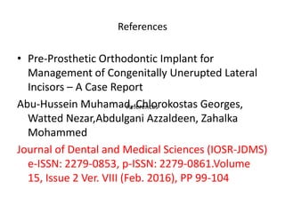 References
• Pre-Prosthetic Orthodontic Implant for
Management of Congenitally Unerupted Lateral
Incisors – A Case Report
Abu-Hussein Muhamad, Chlorokostas Georges,
Watted Nezar,Abdulgani Azzaldeen, Zahalka
Mohammed
Journal of Dental and Medical Sciences (IOSR-JDMS)
e-ISSN: 2279-0853, p-ISSN: 2279-0861.Volume
15, Issue 2 Ver. VIII (Feb. 2016), PP 99-104
References
 