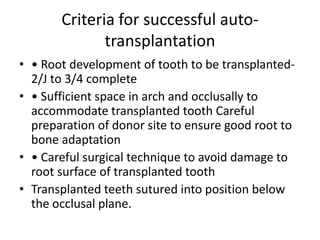Criteria for successful auto-
transplantation
• • Root development of tooth to be transplanted-
2/J to 3/4 complete
• • Sufficient space in arch and occlusally to
accommodate transplanted tooth Careful
preparation of donor site to ensure good root to
bone adaptation
• • Careful surgical technique to avoid damage to
root surface of transplanted tooth
• Transplanted teeth sutured into position below
the occlusal plane.
 