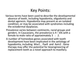 Key Points:
Various terms have been used to describe the developmental
absence of teeth, including hypodontia, oligodontia and
dental agenesis. Hypodontia may present as an isolated
condition, or may be associated with syndromes including
the ectodermal dysplasias.
Prevalence varies between continents, racial groups and
genders. In Caucasians, the prevalence is 4 – 6% with a
female to male ratio of approximately 3 : 2.
A number of homeobox genes associated with tooth
development have been implicated in the aetiology of
hypodontia, including Msx1 , Pax9 and Axin2 . Gene
therapy may offer the potential for bioengineering of
replacement teeth as a novel approach to maxillary.
 