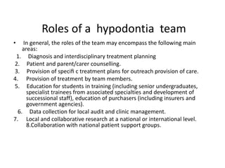 Roles of a hypodontia team
• In general, the roles of the team may encompass the following main
areas:
1. Diagnosis and interdisciplinary treatment planning
2. Patient and parent/carer counselling.
3. Provision of speciﬁ c treatment plans for outreach provision of care.
4. Provision of treatment by team members.
5. Education for students in training (including senior undergraduates,
specialist trainees from associated specialties and development of
successional staff), education of purchasers (including insurers and
government agencies).
6. Data collection for local audit and clinic management.
7. Local and collaborative research at a national or international level.
8.Collaboration with national patient support groups.
 