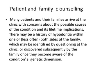 Patient and family c ounselling
• Many patients and their families arrive at the
clinic with concerns about the possible causes
of the condition and its lifetime implications.
There may be a history of hypodontia within
one or (less often) both sides of the family,
which may be identiﬁ ed by questioning at the
clinic, or discovered subsequently by the
family once they become aware of the
condition’ s genetic dimension.
 