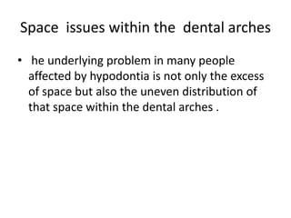 Space issues within the dental arches
• he underlying problem in many people
affected by hypodontia is not only the excess
of space but also the uneven distribution of
that space within the dental arches .
 