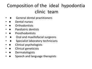 Composition of the ideal hypodontia
clinic team
• ● General dental practitioners
• ● Dental nurses
• ● Orthodontists
• ● Paediatric dentists
• ● Prosthodontists
• ● Oral and maxillofacial surgeons
• ● Specialist laboratory technicians
• ● Clinical psychologists
• ● Clinical geneticists
• ● Dermatologists
• ● Speech and language therapists
 