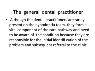 The general dental practitioner
• Although the dental practitioners are rarely
present on the hypodontia team, they form a
vital component of the care pathway and need
to be aware of the condition because they are
responsible for the initial identiﬁ cation of the
problem and subsequent referral to the clinic.
 