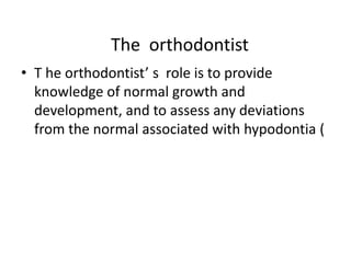 The orthodontist
• T he orthodontist’ s role is to provide
knowledge of normal growth and
development, and to assess any deviations
from the normal associated with hypodontia (
 