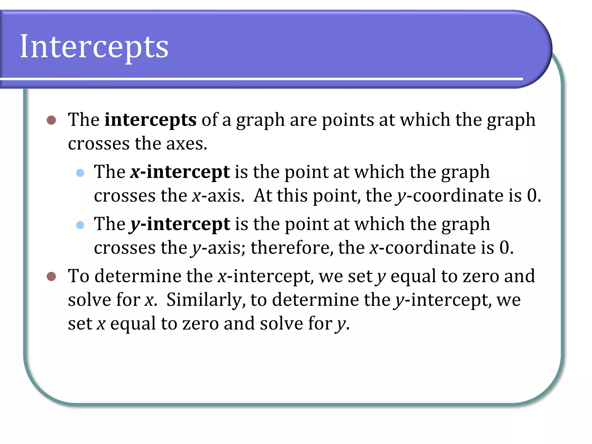 Intercepts
⚫ The intercepts of a graph are points at which the graph
crosses the axes.
⚫ The x-intercept is the point at which the graph
crosses the x-axis. At this point, the y-coordinate is 0.
⚫ The y-intercept is the point at which the graph
crosses the y-axis; therefore, the x-coordinate is 0.
⚫ To determine the x-intercept, we set y equal to zero and
solve for x. Similarly, to determine the y-intercept, we
set x equal to zero and solve for y.
 