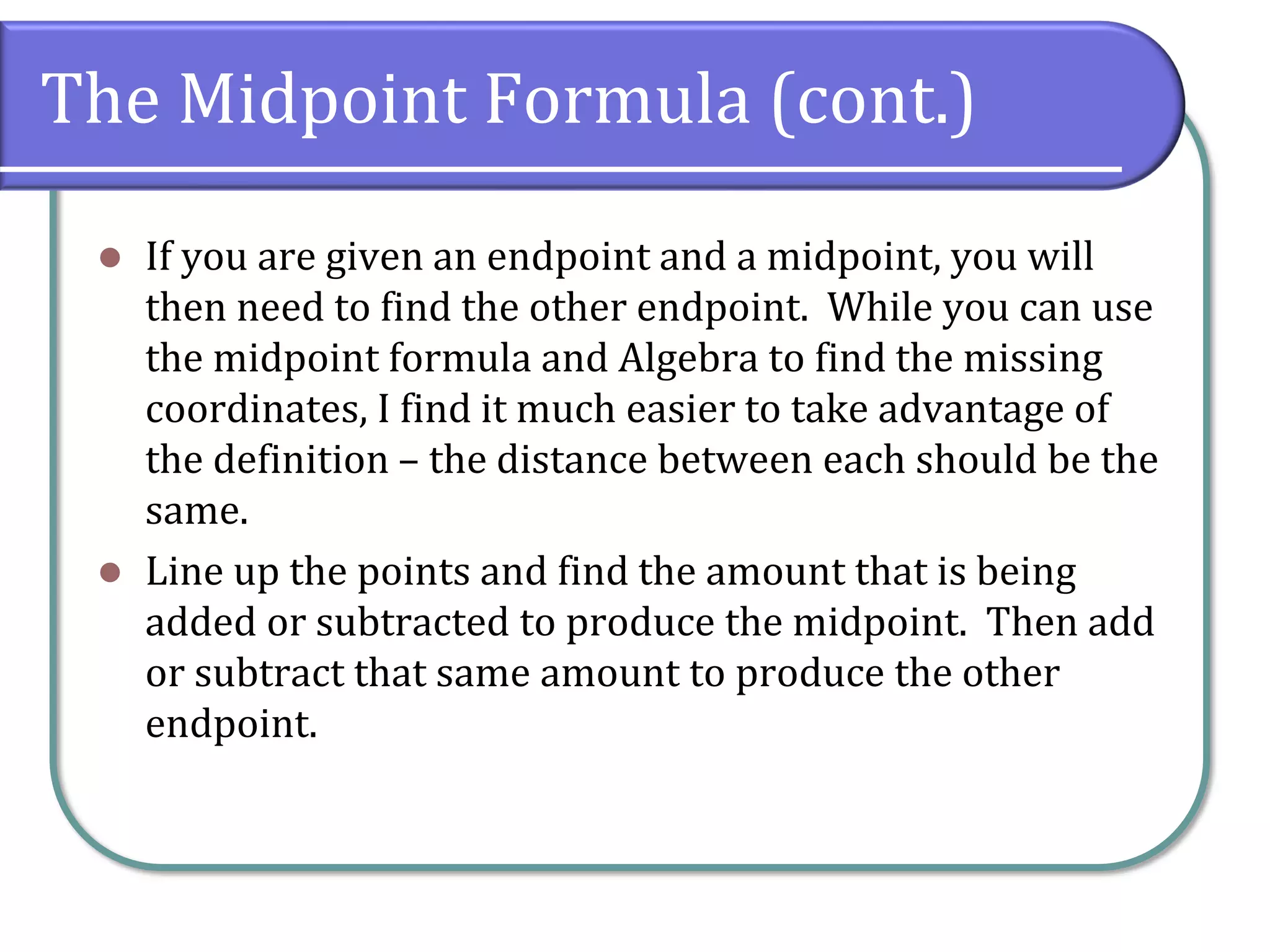 The Midpoint Formula (cont.)
⚫ If you are given an endpoint and a midpoint, you will
then need to find the other endpoint. While you can use
the midpoint formula and Algebra to find the missing
coordinates, I find it much easier to take advantage of
the definition – the distance between each should be the
same.
⚫ Line up the points and find the amount that is being
added or subtracted to produce the midpoint. Then add
or subtract that same amount to produce the other
endpoint.
 