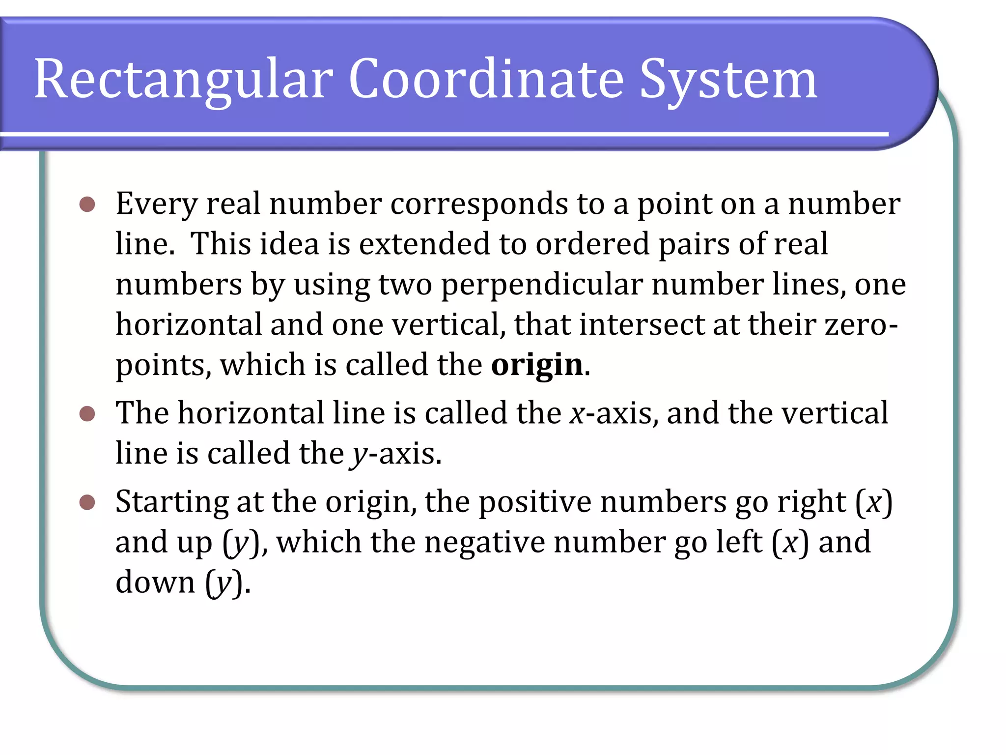 Rectangular Coordinate System
⚫ Every real number corresponds to a point on a number
line. This idea is extended to ordered pairs of real
numbers by using two perpendicular number lines, one
horizontal and one vertical, that intersect at their zero-
points, which is called the origin.
⚫ The horizontal line is called the x-axis, and the vertical
line is called the y-axis.
⚫ Starting at the origin, the positive numbers go right (x)
and up (y), which the negative number go left (x) and
down (y).
 
