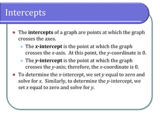Intercepts
⚫ The intercepts of a graph are points at which the graph
crosses the axes.
⚫ The x-intercept is the point at which the graph
crosses the x-axis. At this point, the y-coordinate is 0.
⚫ The y-intercept is the point at which the graph
crosses the y-axis; therefore, the x-coordinate is 0.
⚫ To determine the x-intercept, we set y equal to zero and
solve for x. Similarly, to determine the y-intercept, we
set x equal to zero and solve for y.
 